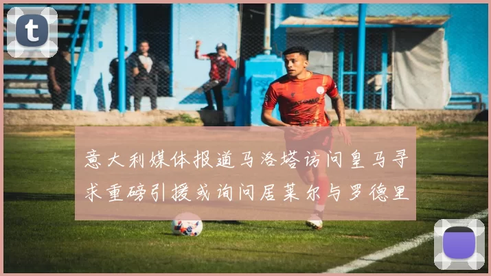 意大利媒体报道马洛塔访问皇马寻求重磅引援或询问居莱尔与罗德里戈