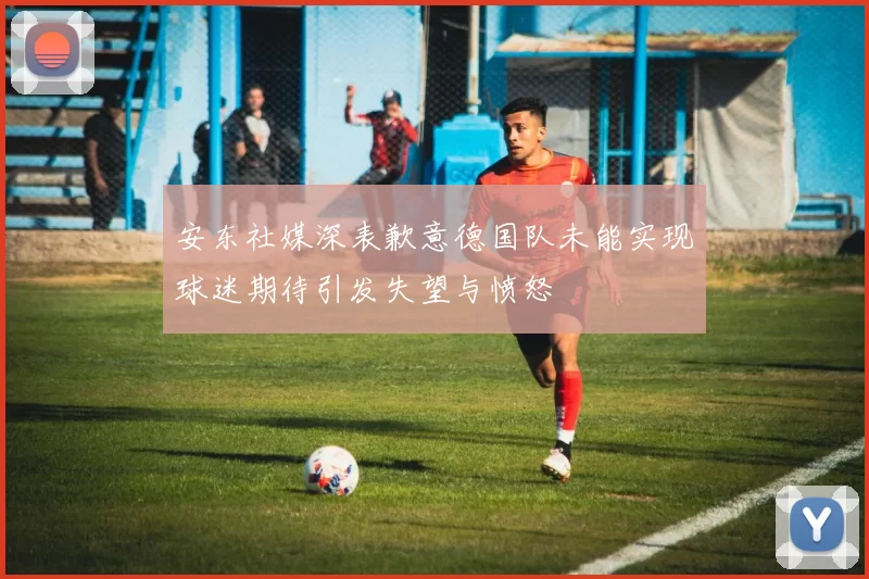 安东社媒深表歉意德国队未能实现球迷期待引发失望与愤怒
